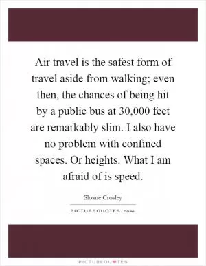 Air travel is the safest form of travel aside from walking; even then, the chances of being hit by a public bus at 30,000 feet are remarkably slim. I also have no problem with confined spaces. Or heights. What I am afraid of is speed Picture Quote #1