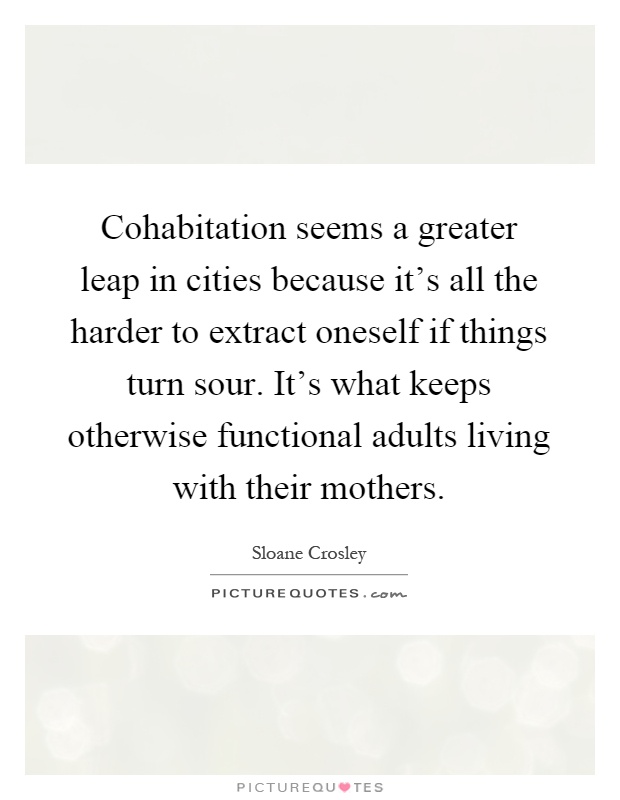 Cohabitation seems a greater leap in cities because it's all the harder to extract oneself if things turn sour. It's what keeps otherwise functional adults living with their mothers Picture Quote #1