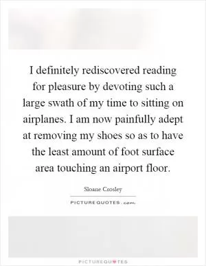 I definitely rediscovered reading for pleasure by devoting such a large swath of my time to sitting on airplanes. I am now painfully adept at removing my shoes so as to have the least amount of foot surface area touching an airport floor Picture Quote #1
