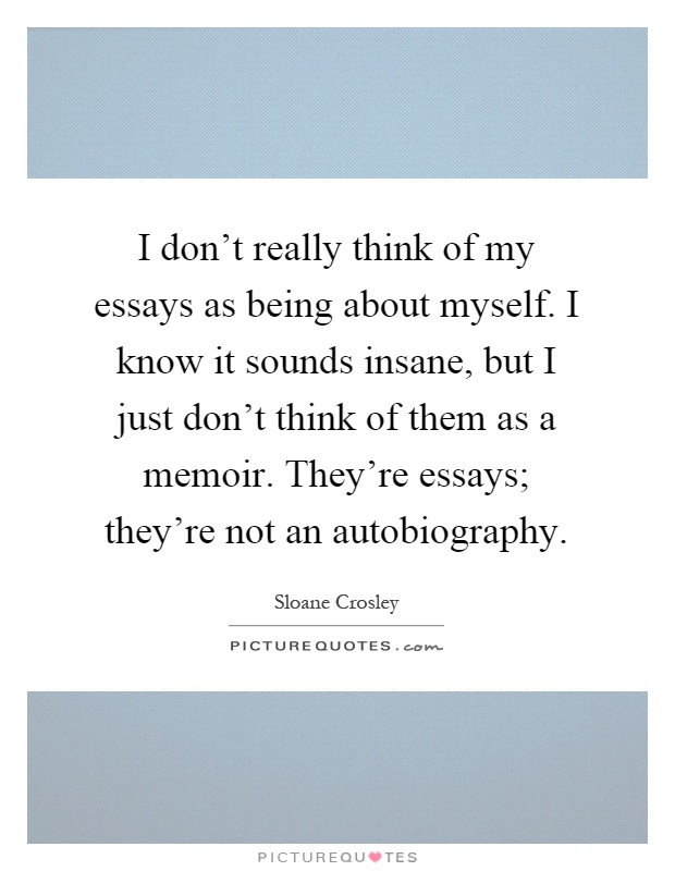 I don't really think of my essays as being about myself. I know it sounds insane, but I just don't think of them as a memoir. They're essays; they're not an autobiography Picture Quote #1