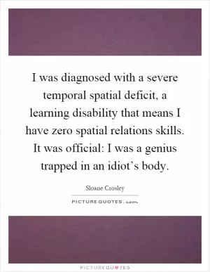 I was diagnosed with a severe temporal spatial deficit, a learning disability that means I have zero spatial relations skills. It was official: I was a genius trapped in an idiot’s body Picture Quote #1