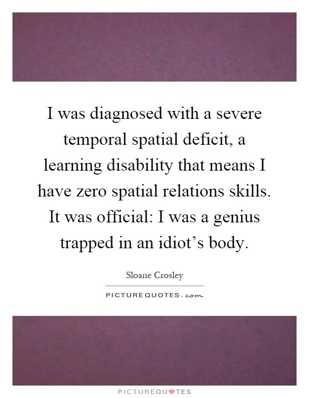 I was diagnosed with a severe temporal spatial deficit, a learning disability that means I have zero spatial relations skills. It was official: I was a genius trapped in an idiot's body Picture Quote #1