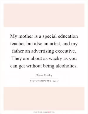 My mother is a special education teacher but also an artist, and my father an advertising executive. They are about as wacky as you can get without being alcoholics Picture Quote #1