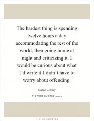 The hardest thing is spending twelve hours a day accommodating the rest of the world, then going home at night and criticizing it. I would be curious about what I’d write if I didn’t have to worry about offending Picture Quote #1