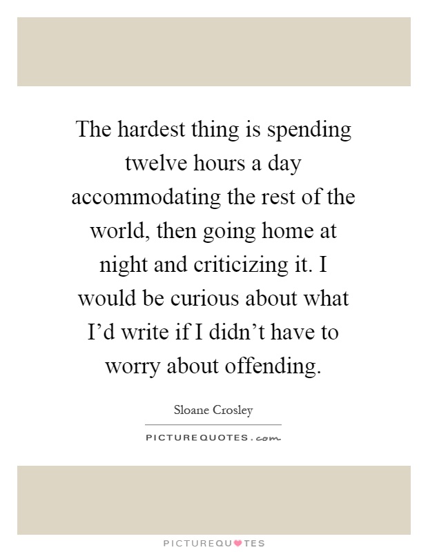 The hardest thing is spending twelve hours a day accommodating the rest of the world, then going home at night and criticizing it. I would be curious about what I'd write if I didn't have to worry about offending Picture Quote #1
