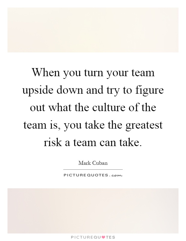 When you turn your team upside down and try to figure out what the culture of the team is, you take the greatest risk a team can take Picture Quote #1