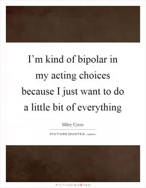 I’m kind of bipolar in my acting choices because I just want to do a little bit of everything Picture Quote #1
