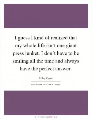 I guess I kind of realized that my whole life isn’t one giant press junket. I don’t have to be smiling all the time and always have the perfect answer Picture Quote #1