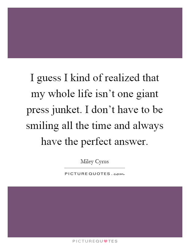 I guess I kind of realized that my whole life isn't one giant press junket. I don't have to be smiling all the time and always have the perfect answer Picture Quote #1