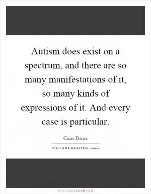 Autism does exist on a spectrum, and there are so many manifestations of it, so many kinds of expressions of it. And every case is particular Picture Quote #1