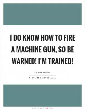 I do know how to fire a machine gun, so be warned! I’m trained! Picture Quote #1