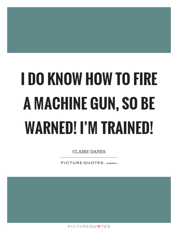 I do know how to fire a machine gun, so be warned! I'm trained! Picture Quote #1