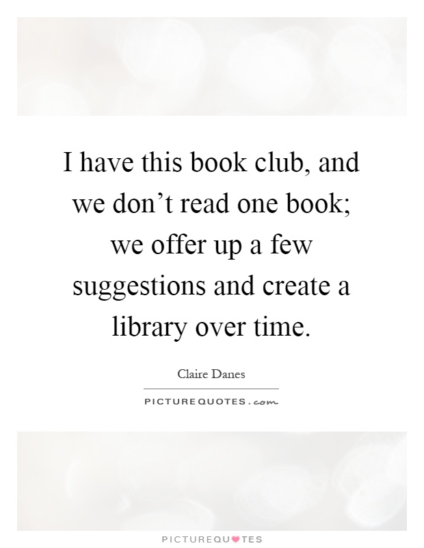 I have this book club, and we don't read one book; we offer up a few suggestions and create a library over time Picture Quote #1