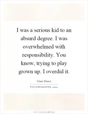 I was a serious kid to an absurd degree. I was overwhelmed with responsibility. You know, trying to play grown up. I overdid it Picture Quote #1