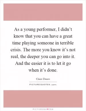 As a young performer, I didn’t know that you can have a great time playing someone in terrible crisis. The more you know it’s not real, the deeper you can go into it. And the easier it is to let it go when it’s done Picture Quote #1