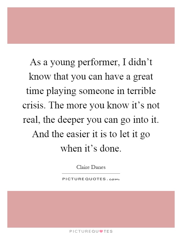 As a young performer, I didn't know that you can have a great time playing someone in terrible crisis. The more you know it's not real, the deeper you can go into it. And the easier it is to let it go when it's done Picture Quote #1