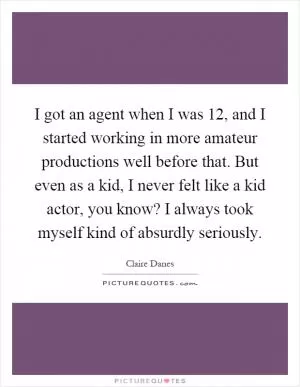 I got an agent when I was 12, and I started working in more amateur productions well before that. But even as a kid, I never felt like a kid actor, you know? I always took myself kind of absurdly seriously Picture Quote #1