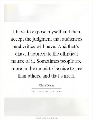 I have to expose myself and then accept the judgment that audiences and critics will have. And that’s okay. I appreciate the elliptical nature of it. Sometimes people are more in the mood to be nice to me than others, and that’s great Picture Quote #1