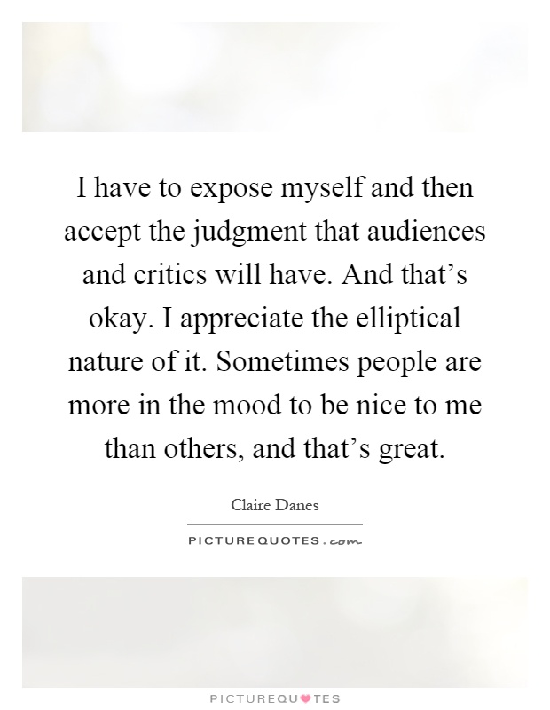 I have to expose myself and then accept the judgment that audiences and critics will have. And that's okay. I appreciate the elliptical nature of it. Sometimes people are more in the mood to be nice to me than others, and that's great Picture Quote #1