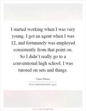 I started working when I was very young. I got an agent when I was 12, and fortunately was employed consistently from that point on. So I didn’t really go to a conventional high school. I was tutored on sets and things Picture Quote #1