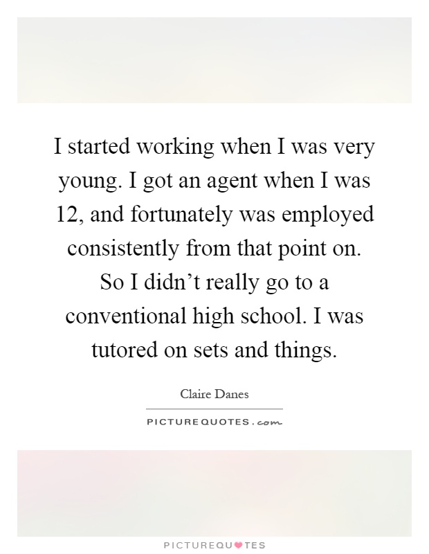 I started working when I was very young. I got an agent when I was 12, and fortunately was employed consistently from that point on. So I didn't really go to a conventional high school. I was tutored on sets and things Picture Quote #1