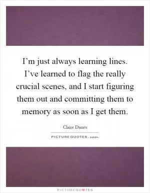 I’m just always learning lines. I’ve learned to flag the really crucial scenes, and I start figuring them out and committing them to memory as soon as I get them Picture Quote #1