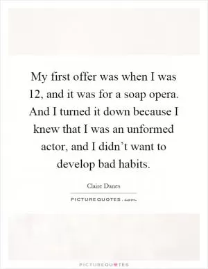 My first offer was when I was 12, and it was for a soap opera. And I turned it down because I knew that I was an unformed actor, and I didn’t want to develop bad habits Picture Quote #1