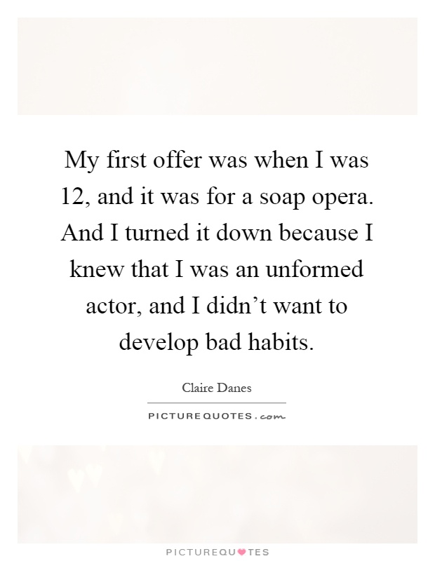 My first offer was when I was 12, and it was for a soap opera. And I turned it down because I knew that I was an unformed actor, and I didn't want to develop bad habits Picture Quote #1