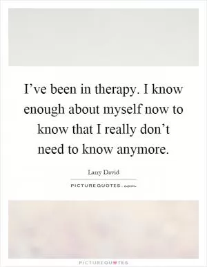 I’ve been in therapy. I know enough about myself now to know that I really don’t need to know anymore Picture Quote #1