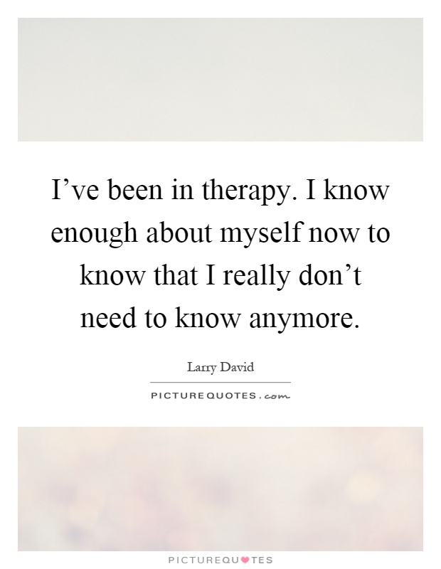 I've been in therapy. I know enough about myself now to know that I really don't need to know anymore Picture Quote #1