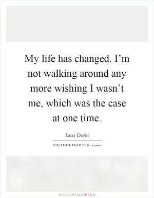 My life has changed. I’m not walking around any more wishing I wasn’t me, which was the case at one time Picture Quote #1