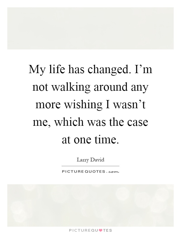 My life has changed. I'm not walking around any more wishing I wasn't me, which was the case at one time Picture Quote #1