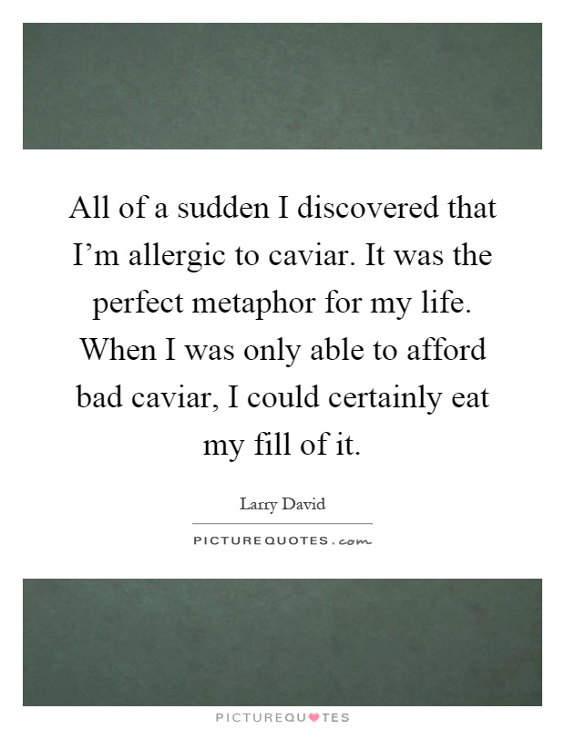 All of a sudden I discovered that I'm allergic to caviar. It was the perfect metaphor for my life. When I was only able to afford bad caviar, I could certainly eat my fill of it Picture Quote #1