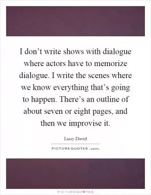 I don’t write shows with dialogue where actors have to memorize dialogue. I write the scenes where we know everything that’s going to happen. There’s an outline of about seven or eight pages, and then we improvise it Picture Quote #1