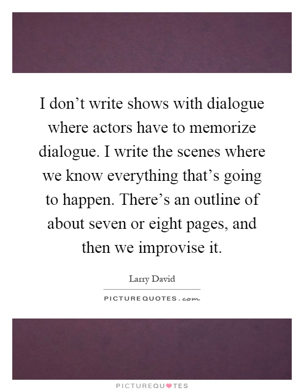 I don't write shows with dialogue where actors have to memorize dialogue. I write the scenes where we know everything that's going to happen. There's an outline of about seven or eight pages, and then we improvise it Picture Quote #1
