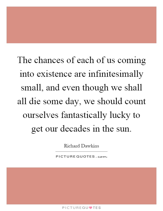 The chances of each of us coming into existence are infinitesimally small, and even though we shall all die some day, we should count ourselves fantastically lucky to get our decades in the sun Picture Quote #1