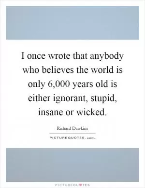 I once wrote that anybody who believes the world is only 6,000 years old is either ignorant, stupid, insane or wicked Picture Quote #1