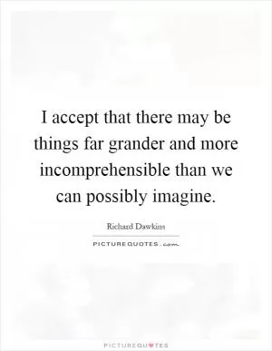 I accept that there may be things far grander and more incomprehensible than we can possibly imagine Picture Quote #1