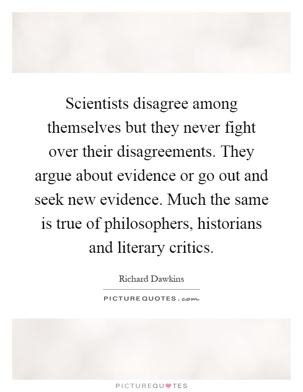 Scientists disagree among themselves but they never fight over their disagreements. They argue about evidence or go out and seek new evidence. Much the same is true of philosophers, historians and literary critics Picture Quote #1