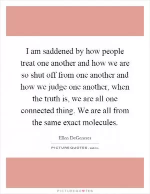 I am saddened by how people treat one another and how we are so shut off from one another and how we judge one another, when the truth is, we are all one connected thing. We are all from the same exact molecules Picture Quote #1