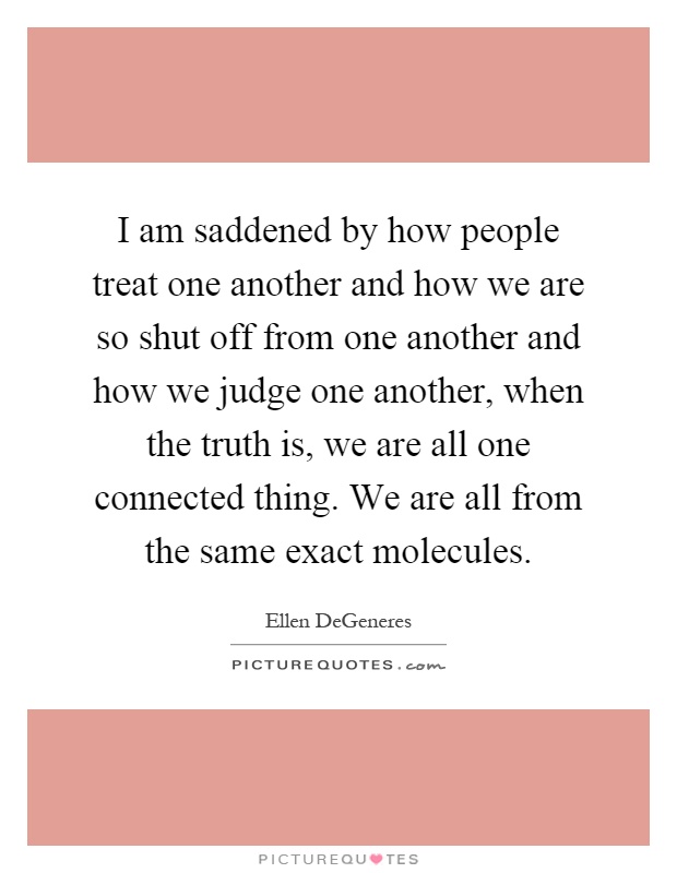I am saddened by how people treat one another and how we are so shut off from one another and how we judge one another, when the truth is, we are all one connected thing. We are all from the same exact molecules Picture Quote #1