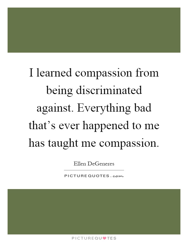 I learned compassion from being discriminated against. Everything bad that's ever happened to me has taught me compassion Picture Quote #1