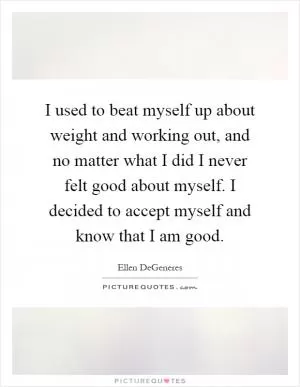 I used to beat myself up about weight and working out, and no matter what I did I never felt good about myself. I decided to accept myself and know that I am good Picture Quote #1