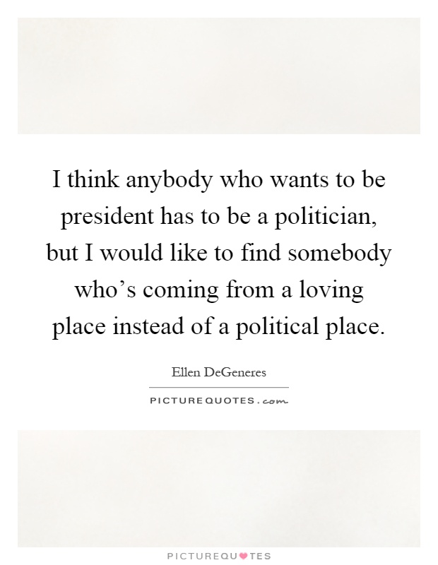 I think anybody who wants to be president has to be a politician, but I would like to find somebody who's coming from a loving place instead of a political place Picture Quote #1