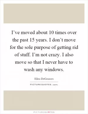 I’ve moved about 10 times over the past 15 years. I don’t move for the sole purpose of getting rid of stuff. I’m not crazy. I also move so that I never have to wash any windows Picture Quote #1