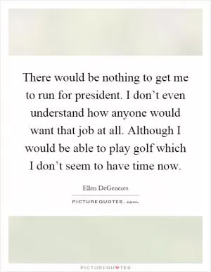 There would be nothing to get me to run for president. I don’t even understand how anyone would want that job at all. Although I would be able to play golf which I don’t seem to have time now Picture Quote #1