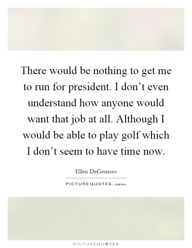 There would be nothing to get me to run for president. I don't even understand how anyone would want that job at all. Although I would be able to play golf which I don't seem to have time now Picture Quote #1