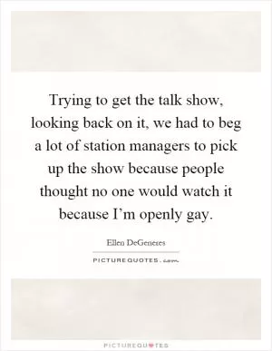 Trying to get the talk show, looking back on it, we had to beg a lot of station managers to pick up the show because people thought no one would watch it because I’m openly gay Picture Quote #1