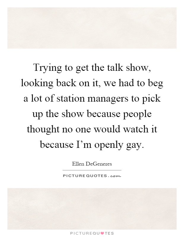 Trying to get the talk show, looking back on it, we had to beg a lot of station managers to pick up the show because people thought no one would watch it because I'm openly gay Picture Quote #1