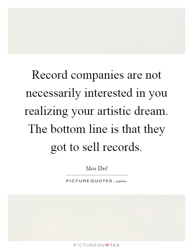 Record companies are not necessarily interested in you realizing your artistic dream. The bottom line is that they got to sell records Picture Quote #1